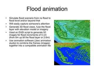 Flood animation
• Simulate flood scenario from no flood to
flood level and/or beyond that
• Will easily capture someone's attention
• Generate 3D flood views, fuse the flood
layer with elevation model or imagery
• Used an EASI script to generate 52
images for flood increments of 5 cm
(from 0m up till the flood layer or 2.6m)
• Use animation software (Jasc animation
studio) to combine the frames (images)
together into a compatible animation file
 