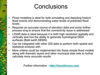 Conclusions
• Flood modeling is ideal for both simulating and depicting historic
flood events and demonstrating water levels of predicted flood
levels
• Requires an accurate source of elevation data and some further
process sing to ensure that the connectivity issue is addressed
• LIDAR data is ideal because it is both high resolution spatially and
vertically and has the ability to generate hydrological DEM
surfaces (Bald earth DEMS)
• Can be integrated with other GIS data to perform both spatial and
statistical analysis with
• More criteria could be implemented into these simple flood models
along with thematic layers and other municipal data sets to further
calculate more accurate results
Further information - http://tmackinnon.com
 