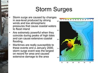 • Storm surge are caused by changes
in sea-level produced by strong
winds and low atmospheric
pressures that cause coastal waters
to flood inland
• Are extremely powerful when they
coincide during peaks of high tides
and can cause extensive coastal
flooding.
• Maritimes are really susceptible to
these events and a January 2000,
storm surge event was the largest
on record for area and caused
extensive damage to the area
Storm Surges
Image, Dalhousie Storm Surge Forecast System
 