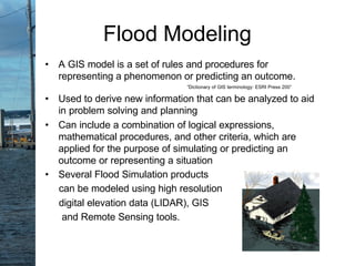 Flood Modeling
• A GIS model is a set of rules and procedures for
representing a phenomenon or predicting an outcome.
”Dictionary of GIS terminology: ESRI Press 200”
• Used to derive new information that can be analyzed to aid
in problem solving and planning
• Can include a combination of logical expressions,
mathematical procedures, and other criteria, which are
applied for the purpose of simulating or predicting an
outcome or representing a situation
• Several Flood Simulation products
can be modeled using high resolution
digital elevation data (LIDAR), GIS
and Remote Sensing tools.
 