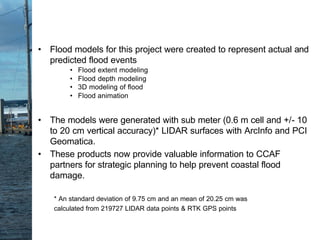 • Flood models for this project were created to represent actual and
predicted flood events
• Flood extent modeling
• Flood depth modeling
• 3D modeling of flood
• Flood animation
• The models were generated with sub meter (0.6 m cell and +/- 10
to 20 cm vertical accuracy)* LIDAR surfaces with ArcInfo and PCI
Geomatica.
• These products now provide valuable information to CCAF
partners for strategic planning to help prevent coastal flood
damage.
* An standard deviation of 9.75 cm and an mean of 20.25 cm was
calculated from 219727 LIDAR data points & RTK GPS points
 
