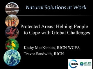 Natural Solutions at Work


Protected Areas: Helping People
 to Cope with Global Challenges

 Kathy MacKinnon, IUCN WCPA
 Trevor Sandwith, IUCN
 