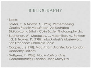 BIBLIOGRAPHY

• Books:
• Baxter, C. & Moffat, A. (1989). Remembering
  Charles Rennie Mackintosh: An Illustrated
  Bibliography. Britain: Colin Baxter Photography Ltd.
• Buchanan, W., Macauley, J., Macmillan, A., Rawson
  , G. & Trowles, P. (1989). Mackintosh’s Masterwork.
  San Francisco: Chronicle Books
• Cooper, J. (1978). Mackintosh Architecture. London:
  Academy Editions
• Nuttgens, P (1988). Mackintosh and his
  Contemporaries. London: John Murry Ltd.
 
