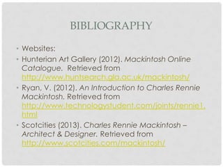 BIBLIOGRAPHY

• Websites:
• Hunterian Art Gallery (2012). Mackintosh Online
  Catalogue. Retrieved from
  http://www.huntsearch.gla.ac.uk/mackintosh/
• Ryan, V. (2012). An Introduction to Charles Rennie
  Mackintosh. Retrieved from
  http://www.technologystudent.com/joints/rennie1.
  html
• Scotcities (2013). Charles Rennie Mackintosh –
  Architect & Designer. Retrieved from
  http://www.scotcities.com/mackintosh/
 