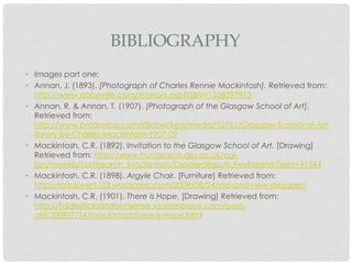 BIBLIOGRAPHY
• Images part one:
• Annan, J. (1893). [Photograph of Charles Rennie Mackintosh]. Retrieved from:
  http://www.abbeville.com/interiors.asp?ISBN=1558597913
• Annan, R. & Annan, T. (1907). [Photograph of the Glasgow School of Art].
  Retrieved from:
  http://www.britannica.com/EBchecked/media/12761/Glasgow-School-of-Art-
  library-by-Charles-Mackintosh-1907-09
• Mackintosh, C.R. (1892). Invitation to the Glasgow School of Art. [Drawing]
  Retrieved from: http://www.huntsearch.gla.ac.uk/cgi-
  bin/foxweb/huntsearch_Mackintosh/DetailedResults.fwx?searchTerm=41544
• Mackintosh, C.R. (1898). Argyle Chair. [Furniture] Retrieved from:
  http://latinlover1102.wordpress.com/2009/08/24/old-and-new-designer/
• Mackintosh, C.R. (1901). There is Hope. [Drawing] Retrieved from:
  http://fiddlesticksandnonsense.squarespace.com/posts-
  old/2009/7/14/mackintoshthere-is-hope.html
 