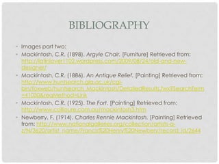 BIBLIOGRAPHY
• Images part two:
• Mackintosh, C.R. (1898). Argyle Chair. [Furniture] Retrieved from:
  http://latinlover1102.wordpress.com/2009/08/24/old-and-new-
  designer/
• Mackintosh, C.R. (1886). An Antique Relief. [Painting] Retrieved from:
  http://www.huntsearch.gla.ac.uk/cgi-
  bin/foxweb/huntsearch_Mackintosh/DetailedResults.fwx?SearchTerm
  =41030&reqMethod=Link
• Mackintosh, C.R. (1925). The Fort. [Painting] Retrieved from:
  http://www.collioure.com.au/mackintosh3.htm
• Newberry, F. (1914). Charles Rennie Mackintosh. [Painting] Retrieved
  from: http://www.nationalgalleries.org/collection/artists-a-
  z/N/3620/artist_name/Francis%20Henry%20Newbery/record_id/2644
 