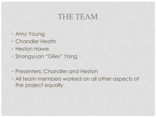 THE TEAM

•   Amy Young
•   Chandler Heath
•   Heston Hawe
•   Shangyuan “Giles” Yang

• Presenters: Chandler and Heston
• All team members worked on all other aspects of
  the project equally
 