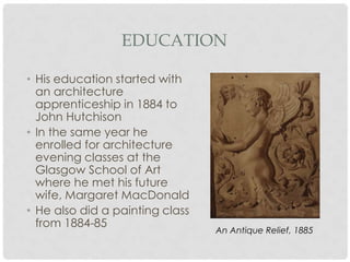 EDUCATION

• His education started with
  an architecture
  apprenticeship in 1884 to
  John Hutchison
• In the same year he
  enrolled for architecture
  evening classes at the
  Glasgow School of Art
  where he met his future
  wife, Margaret MacDonald
• He also did a painting class
  from 1884-85
                                 An Antique Relief, 1885
 