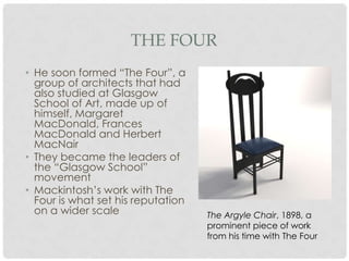 THE FOUR
• He soon formed “The Four”, a
  group of architects that had
  also studied at Glasgow
  School of Art, made up of
  himself, Margaret
  MacDonald, Frances
  MacDonald and Herbert
  MacNair
• They became the leaders of
  the “Glasgow School”
  movement
• Mackintosh’s work with The
  Four is what set his reputation
  on a wider scale                  The Argyle Chair, 1898, a
                                    prominent piece of work
                                    from his time with The Four
 