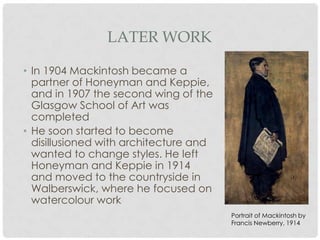 LATER WORK

• In 1904 Mackintosh became a
  partner of Honeyman and
  Keppie, and in 1907 the second
  wing of the Glasgow School of Art
  was completed
• He soon started to become
  disillusioned with architecture and
  wanted to change styles. He left
  Honeyman and Keppie in 1914
  and moved to the countryside in
  Walberswick, where he focused on
  watercolour work
                                        Portrait of Mackintosh by
                                        Francis Newberry, 1914
 