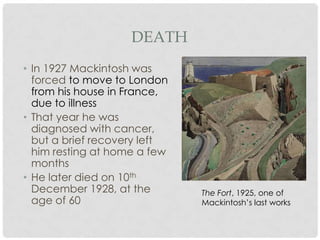 DEATH
• In 1927 Mackintosh was
  forced to move to London
  from his house in
  France, due to illness
• That year he was
  diagnosed with
  cancer, but a brief
  recovery left him resting at
  home a few months
• He later died on 10th
  December 1928, at the          The Fort, 1925, one of
  age of 60                      Mackintosh’s last works
 
