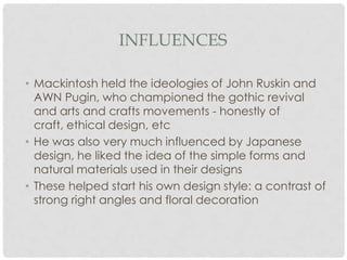 INFLUENCES

• Mackintosh held the ideologies of John Ruskin and
  AWN Pugin, who championed the gothic revival
  and arts and crafts movements - honestly of
  craft, ethical design, etc
• He was also very much influenced by Japanese
  design, he liked the idea of the simple forms and
  natural materials used in their designs
• These helped start his own design style: a contrast of
  strong right angles and floral decoration
 