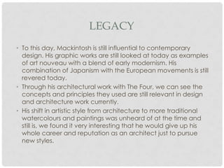 LEGACY
• To this day, Mackintosh is still influential to contemporary
  design. His graphic works are still looked at today as examples
  of art nouveau with a blend of early modernism. His
  combination of Japanism with the European movements is still
  revered today.
• Through his architectural work with The Four, we can see the
  concepts and principles they used are still relevant in design
  and architecture work currently.
• His shift in artistic style from architecture to more traditional
  watercolours and paintings was unheard of at the time and
  still is, we found it very interesting that he would give up his
  whole career and reputation as an architect just to pursue
  new styles.
 