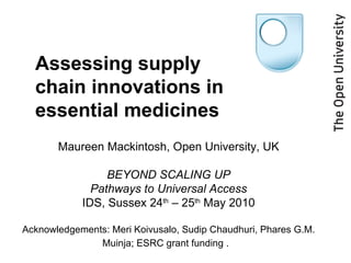 Maureen Mackintosh, Open University, UK BEYOND SCALING UP Pathways to Universal Access IDS, Sussex 24 th  – 25 th  May 2010 Acknowledgements: Meri Koivusalo, Sudip Chaudhuri, Phares G.M. Muinja; ESRC grant funding .  Assessing supply chain innovations in essential medicines 