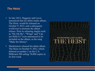 The Heist 
● In July 2012, Haggerty and Lewis 
announced that his debut studio album, 
The Heist, would be released on 
October 9, 2012, and a subsequent 
world tour to promote the album 
release. Prior to releasing singles such 
as "My Oh My", "Wings" and "Can 
not Hold Us" were announced to be 
included on the album, as the song 
"Make the Money". 
● Macklemore released his debut album 
The Heist on October 9, 2012, which 
debuted at number 2 on the U.S. 
Billboard 200 selling 78,000 copies in 
its first week. 
 