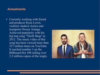 Actualmente 
● Currently working with friend 
and producer Ryan Lewis, 
violinist Andrew Joslyn and 
trumpeter Owuor Arunga. 
Achieved popularity with his 
hip hop song "Thrift Shop" in 
2012. The music video of this 
song has been viewed more than 
527 million times on YouTube. 
It reached number 1 on the 
Billboard Hot 100 selling over 
2.2 million copies of the single. 
 