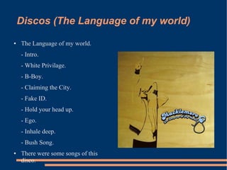 Discos (The Language of my world) 
● The Language of my world. 
- Intro. 
- White Privilage. 
- B-Boy. 
- Claiming the City. 
- Fake ID. 
- Hold your head up. 
- Ego. 
- Inhale deep. 
- Bush Song. 
● There were some songs of this 
disco. 
 