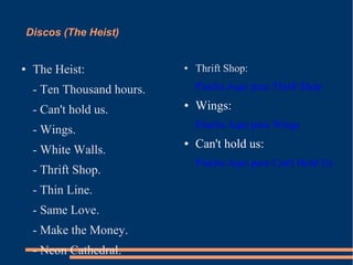 Discos (The Heist) 
● The Heist: 
- Ten Thousand hours. 
- Can't hold us. 
- Wings. 
- White Walls. 
- Thrift Shop. 
- Thin Line. 
- Same Love. 
- Make the Money. 
- Neon Cathedral. 
● Thrift Shop: 
Pincha Aquí para Thrift Shop 
● Wings: 
Pincha Aquí para Wings 
● Can't hold us: 
Pincha Aquí para Can't Hold Us 
