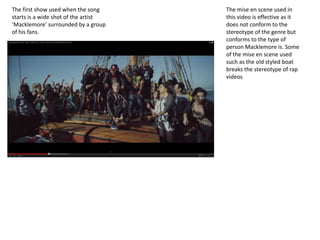 The first show used when the song
starts is a wide shot of the artist
‘Macklemore’ surrounded by a group
of his fans.
The mise en scene used in
this video is effective as it
does not conform to the
stereotype of the genre but
conforms to the type of
person Macklemore is. Some
of the mise en scene used
such as the old styled boat
breaks the stereotype of rap
videos
 