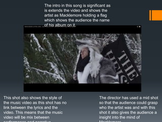 The intro in this song is significant as
is extends the video and shows the
artist as Macklemore holding a flag
which shows the audience the name
of his album on it.
This shot also shows the style of
the music video as this shot has no
link between the lyrics and the
video. This means that the music
video will be mix between
The director has used a mid shot
so that the audience could grasp
who the artist was and with this
shot it also gives the audience a
insight into the mind of
 