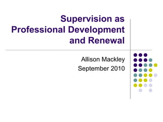 Supervision as
Professional Development
and Renewal
Allison Mackley
September 2010
 