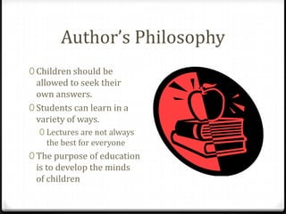 Author’s Philosophy
0 Children should be
  allowed to seek their
  own answers.
0 Students can learn in a
  variety of ways.
  0 Lectures are not always
    the best for everyone
0 The purpose of education
 is to develop the minds
 of children
 