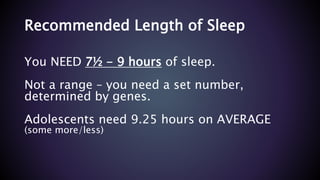 Recommended Length of Sleep
You NEED 7½ - 9 hours of sleep.
Not a range – you need a set number,
determined by genes.
Adolescents need 9.25 hours on AVERAGE
(some more/less)
 