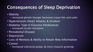 Consequences of Sleep Deprivation
• Obesity
• increased ghrelin (hunger hormone) craves fats and carbs
• Hypertension (Heart Attacks & Strokes)
• Diabetes Type II (Glucose Intolerance)
• increased insulin resistance
• Periodontal Disease
• Depression
• Loss of Memory & Ability to Retain New Information
• Cancer
• Increased colorectal polyps (& more research growing)
 