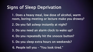 Signs of Sleep Deprivation
1. Does a heavy meal, low dose of alcohol, warm
room, boring meeting or lecture make you drowsy?
2. Do you fall asleep instantly at night?
3. Do you need an alarm clock to wake up?
4. Do you repeatedly hit the snooze button?
5. Do you sleep extra hours on weekends?
6. People tell you – “You look tired.”
 