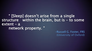 “ [Sleep] doesn’t arise from a single
structure within the brain, but is – to some
extent – a
network property. ”
-Russell G. Foster, FRS
(University of Oxford)
 