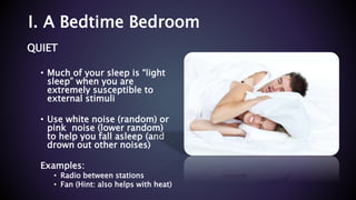 I. A Bedtime Bedroom
QUIET
• Much of your sleep is “light
sleep” when you are
extremely susceptible to
external stimuli
• Use white noise (random) or
pink noise (lower random)
to help you fall asleep (and
drown out other noises)
Examples:
• Radio between stations
• Fan (Hint: also helps with heat)
 