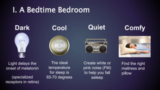 Cool
The ideal
temperature
for sleep is
65-70 degrees
Quiet
Create white or
pink noise (FM)
to help you fall
asleep
Dark
Light delays the
onset of melatonin
(specialized
receptors in retina)
Comfy
Find the right
mattress and
pillow
I. A Bedtime Bedroom
 