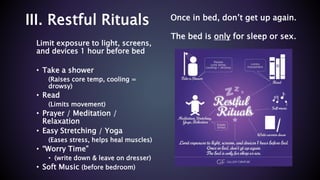 III. Restful Rituals
Limit exposure to light, screens,
and devices 1 hour before bed
• Take a shower
(Raises core temp, cooling =
drowsy)
• Read
(Limits movement)
• Prayer / Meditation /
Relaxation
• Easy Stretching / Yoga
(Eases stress, helps heal muscles)
• “Worry Time”
• (write down & leave on dresser)
• Soft Music (before bedroom)
Once in bed, don’t get up again.
The bed is only for sleep or sex.
 