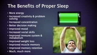 The Benefits of Proper Sleep
• More energy
• Increased creativity & problem
solving
• Increased concentration
• Better decision making
• Improved mood
• Increased social skills
• Improved immune system &
metabolism
• Improved weight loss
• Improved muscle memory
• Improved memory retention
• Much, much more
 
