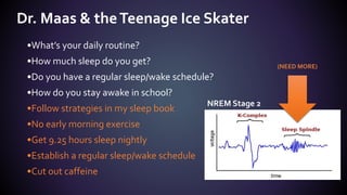 •What’s your daily routine?
•How much sleep do you get?
•Do you have a regular sleep/wake schedule?
•How do you stay awake in school?
•Follow strategies in my sleep book
•No early morning exercise
•Get 9.25 hours sleep nightly
•Establish a regular sleep/wake schedule
•Cut out caffeine
Dr. Maas & theTeenage Ice Skater
NREM Stage 2
(NEED MORE)
 