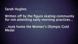 Sarah Hughes
Written off by the figure skating community
for not attending early morning practices…
…took home the Women’s Olympic Gold
Medal
 