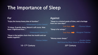 The Importance of Sleep
For
“Enjoy the honey-heavy dew of slumber.”
–Shakespeare (Julius Caesar)
“O sleep, O gentle sleep, Nature’s soft nurse. How
have I frightened thee…”
–Shakespeare (Henry IV)
“Sleep is that golden chain that ties health and our
bodies together.”
–Thomas Dekker
Against
“Sleep is a criminal waste of time, and a heritage
from our cave days!”
–Thomas Edison
“Sleep is for wimps.”
–Margaret Thatcher
“Money never sleeps.”
–Gordon Gekko
Wall Street by Oliver Stone & Stanley Weiser
16-17th Century 20th Century
Took Naps
Took Naps
 
