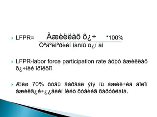    LFPR=      Àæèëëàõ õ¿÷             *100%
            Õºäºëìºðèéí íàñíû õ¿í àì

   LFPR-labor force participation rate áóþó àæèëëàõ
    õ¿÷íèé îðîëöîî

   Æèø 70% õóâü ãàðâàë ýíý íü àæèë÷èä áîëîí
    àæèëã¿é÷¿¿äèéí íèéò õóâèéã õàðóóëàíà.
 