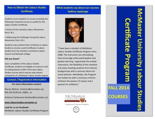 Students must complete 12 courses including the
following 4 required courses to qualify for the
Labour Studies Certificate.
• History of the Canadian Labour Movement,
Parts I & II
• Addressing the Challenges Facing the Labour
Movement, Parts I & II
Students may combine their Certificate in Labour
Studies to receive a joint Certificate in Labour
Studies from the Hamilton and District Labour
Council and Mohawk College.
Did you Know?
Upon completion of the Labour Studies
Certificate, students are eligible to receive 6 units
of undergraduate credit in first-year Labour
Studies courses which may be used toward
completion of a McMaster Labour Studies degree.
What students say about our courses:
Sadhna Jayatunge
McMasterUniversityLabourStudies
CertificateProgram
FALL 2014
COURSES
For more information contact:
Sharon Molnar (molnars@mcmaster.ca),
905.525.9140 Ext. 24692 , or
Anthony Tambureno (tambur@mcmaster.ca)
www.labourstudies.mcmaster.ca
Look for us on Facebook:
McMaster Labour Studies Certificate Program
Contact / Registration Information
How to Obtain the Labour Studies
Certificate
"I have been a student of McMaster
Labour Studies Certificate Program since
2008. The instructors are stimulating;
they encourage active participation and
greater learning. I appreciate the smaller
classrooms, the flexibility of the schedule
and enjoy meeting students from diverse
backgrounds with a common desire for
social activism. Admittedly, the Program
has fueled me with a conscious mind to
embrace the powers of reason and a
passion for solidarity."
 