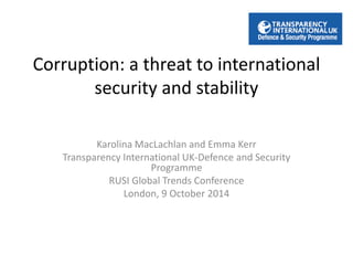 Corruption: a threat to international 
security and stability 
Karolina MacLachlan and Emma Kerr 
Transparency International UK-Defence and Security 
Programme 
RUSI Global Trends Conference 
London, 9 October 2014 
 
