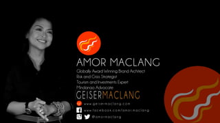 AMOR MACLANG
Globally Award Winning Brand Architect
Risk and Crisis Strategist
Tourism and Investments Expert
Mindanao Advocate
w w w. g e i s e r m a c l a n g . c o m
w w w. f a c e b o o k . c o m / a m o r. m a c l a n g
@ a m o r m a c l a n g k k k k k
 