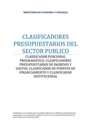 MINISTERIO DE ECONOMIA Y FINANZAS 
CLASIFICADORES 
PRESUPUESTARIOS DEL 
SECTOR PUBLICO 
CLASIFICADOR FUNCIONAL 
PROGRAMATICO, CLASIFICADORES 
PRESUPUESTARIOS DE INGRESOS Y 
GASTOS, CLASIFICADOR DE FUENTES DE 
FINANCIAMIENTO Y CLASIFICADOR 
INSTITUCIONAL 
Clasificadores a ser utilizados por las entidades públicas en las diferentes etapas del proceso 
presupuestario y que empezarán a registrar a partir de la Formulación del Presupuesto del 
Sector Público para el Año Fiscal 2009 
 