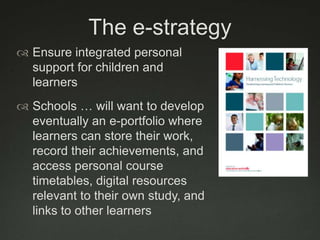 The e-strategyEnsure integrated personal support for children and learnersSchools … will want to develop eventually an e-portfolio where learners can store their work, record their achievements, and access personal course timetables, digital resources relevant to their own study, and links to other learners