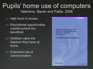 Pupils’ home use of computersValentine, Marsh and Pattie, 2006 High level of accessEducational opportunities outside school are beneficialChildren value the freedom they have at homeExtensive use of communication
