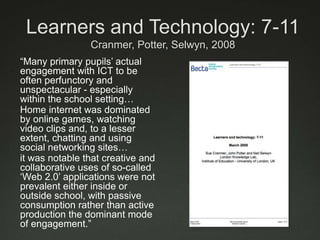 Learners and Technology: 7-11Cranmer, Potter, Selwyn, 2008“Many primary pupils’ actual engagement with ICT to be often perfunctory and unspectacular - especially within the school setting…Home internet was dominated by online games, watching video clips and, to a lesser extent, chatting and using social networking sites…it was notable that creative and collaborative uses of so-called ‘Web 2.0’ applications were not prevalent either inside or outside school, with passive consumption rather than active production the dominant mode of engagement.”