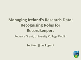 Managing Ireland’s Research Data:
Recognising Roles for
Recordkeepers
Rebecca Grant, University College Dublin
Twitter: @beck.grant
 