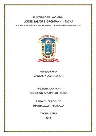 UNIVERSIDAD NACIONAL
JORGE BASADRE GROHMANN – TACNA
ESCUELA ACADEMICA PROFESIONAL DE INGENERIA METALURGICA
MONOGRAFIA
“MACLAS Y AGREGADOS“
PRESENTADO POR
MILAGROS ANCHAPURI HUISA
PARA EL CURSO DE
MINERALOGIA APLICADA
TACNA PERÚ
2015
 