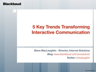 Blackbaud

    


             5 Key Trends Transforming
            Interactive Communication


             Steve MacLaughlin - Director, Internet Solutions
                       Blog: www.blackbaud.com/connections
                                        Twitter: smaclaughlin




                                                        © 2010 Blackbaud
 