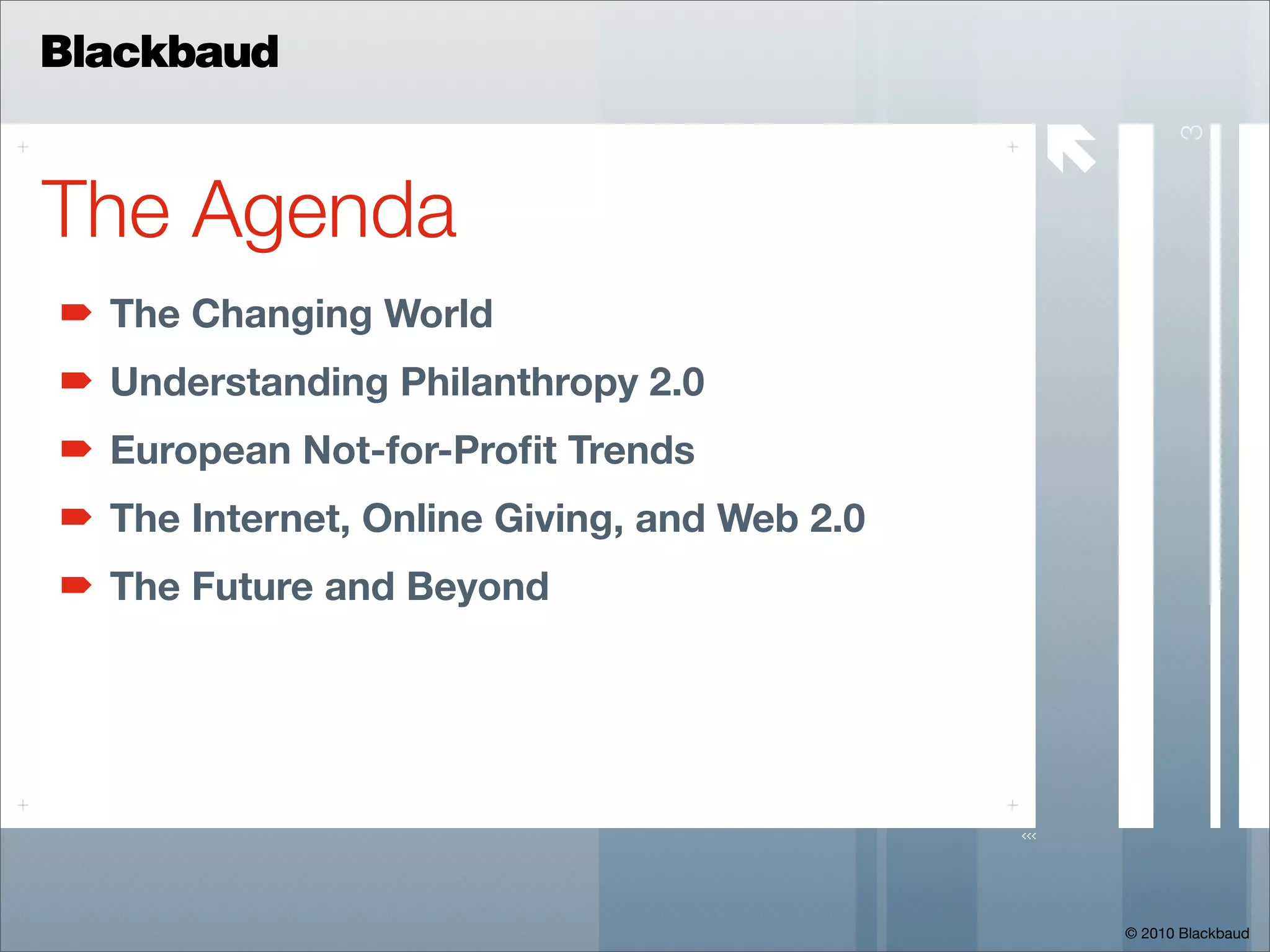 Blackbaud

                                             




                                                       3
The Agenda
  The Changing World
  Understanding Philanthropy 2.0
  European Not-for-Proﬁt Trends
  The Internet, Online Giving, and Web 2.0
  The Future and Beyond




                                                 © 2010 Blackbaud
 