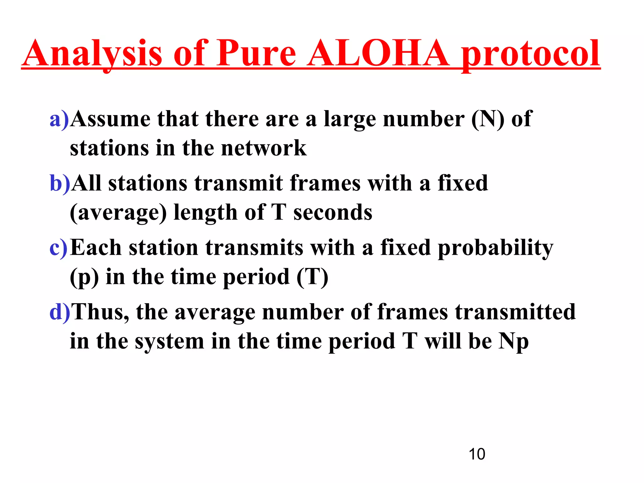 Analysis of Pure ALOHA protocol
 a)Assume that there are a large number (N) of
   stations in the network
 b)All stations transmit frames with a fixed
   (average) length of T seconds
 c)Each station transmits with a fixed probability
   (p) in the time period (T)
 d)Thus, the average number of frames transmitted
   in the system in the time period T will be Np



                                       10
 